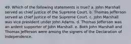 49. Which of the following statements is true? a. John Marshall served as chief justice of the Supreme Court. b. Thomas Jefferson served as chief justice of the Supreme Court. c. John Marshall was vice president under John Adams. d. Thomas Jefferson was an ardent supporter of John Marshall. e. Both John Marshall and Thomas Jefferson were among the signers of the Declaration of Independence.