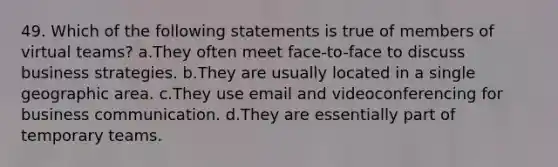 49. Which of the following statements is true of members of virtual teams? a.They often meet face-to-face to discuss business strategies. b.They are usually located in a single geographic area. c.They use email and videoconferencing for business communication. d.They are essentially part of temporary teams.