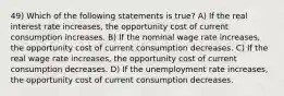 49) Which of the following statements is true? A) If the real interest rate increases, the opportunity cost of current consumption increases. B) If the nominal wage rate increases, the opportunity cost of current consumption decreases. C) If the real wage rate increases, the opportunity cost of current consumption decreases. D) If the unemployment rate increases, the opportunity cost of current consumption decreases.