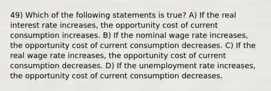 49) Which of the following statements is true? A) If the real interest rate increases, the opportunity cost of current consumption increases. B) If the nominal wage rate increases, the opportunity cost of current consumption decreases. C) If the real wage rate increases, the opportunity cost of current consumption decreases. D) If the unemployment rate increases, the opportunity cost of current consumption decreases.