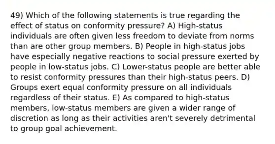 49) Which of the following statements is true regarding the effect of status on conformity pressure? A) High-status individuals are often given less freedom to deviate from norms than are other group members. B) People in high-status jobs have especially negative reactions to social pressure exerted by people in low-status jobs. C) Lower-status people are better able to resist conformity pressures than their high-status peers. D) Groups exert equal conformity pressure on all individuals regardless of their status. E) As compared to high-status members, low-status members are given a wider range of discretion as long as their activities aren't severely detrimental to group goal achievement.