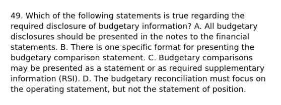 49. Which of the following statements is true regarding the required disclosure of budgetary information? A. All budgetary disclosures should be presented in the notes to the financial statements. B. There is one specific format for presenting the budgetary comparison statement. C. Budgetary comparisons may be presented as a statement or as required supplementary information (RSI). D. The budgetary reconciliation must focus on the operating statement, but not the statement of position.