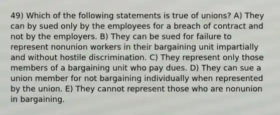 49) Which of the following statements is true of unions? A) They can by sued only by the employees for a breach of contract and not by the employers. B) They can be sued for failure to represent nonunion workers in their bargaining unit impartially and without hostile discrimination. C) They represent only those members of a bargaining unit who pay dues. D) They can sue a union member for not bargaining individually when represented by the union. E) They cannot represent those who are nonunion in bargaining.