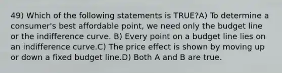 49) Which of the following statements is TRUE?A) To determine a consumer's best affordable point, we need only the budget line or the indifference curve. B) Every point on a budget line lies on an indifference curve.C) The price effect is shown by moving up or down a fixed budget line.D) Both A and B are true.