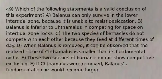 49) Which of the following statements is a valid conclusion of this experiment? A) Balanus can only survive in the lower intertidal zone, because it is unable to resist desiccation. B) Balanus is inferior to Chthamalus in competing for space on intertidal zone rocks. C) The two species of barnacles do not compete with each other because they feed at different times of day. D) When Balanus is removed, it can be observed that the realized niche of Chthamalus is smaller than its fundamental niche. E) These two species of barnacle do not show competitive exclusion. F) If Chthamalus were removed, Balanus's fundamental niche would become larger.