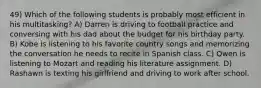 49) Which of the following students is probably most efficient in his multitasking? A) Darren is driving to football practice and conversing with his dad about the budget for his birthday party. B) Kobe is listening to his favorite country songs and memorizing the conversation he needs to recite in Spanish class. C) Owen is listening to Mozart and reading his literature assignment. D) Rashawn is texting his girlfriend and driving to work after school.