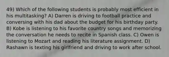 49) Which of the following students is probably most efficient in his multitasking? A) Darren is driving to football practice and conversing with his dad about the budget for his birthday party. B) Kobe is listening to his favorite country songs and memorizing the conversation he needs to recite in Spanish class. C) Owen is listening to Mozart and reading his literature assignment. D) Rashawn is texting his girlfriend and driving to work after school.