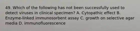 49. Which of the following has not been successfully used to detect viruses in clinical specimen? A. Cytopathic effect B. Enzyme-linked immunosorbent assay C. growth on selective agar media D. immunofluorescence