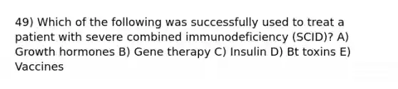 49) Which of the following was successfully used to treat a patient with severe combined immunodeficiency (SCID)? A) Growth hormones B) Gene therapy C) Insulin D) Bt toxins E) Vaccines