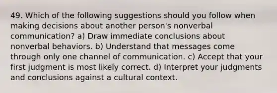 49. Which of the following suggestions should you follow when making decisions about another person's nonverbal communication? a) Draw immediate conclusions about nonverbal behaviors. b) Understand that messages come through only one channel of communication. c) Accept that your first judgment is most likely correct. d) Interpret your judgments and conclusions against a cultural context.