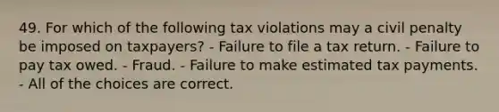 49. For which of the following tax violations may a civil penalty be imposed on taxpayers? - Failure to file a tax return. - Failure to pay tax owed. - Fraud. - Failure to make estimated tax payments. - All of the choices are correct.