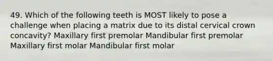 49. Which of the following teeth is MOST likely to pose a challenge when placing a matrix due to its distal cervical crown concavity? Maxillary first premolar Mandibular first premolar Maxillary first molar Mandibular first molar