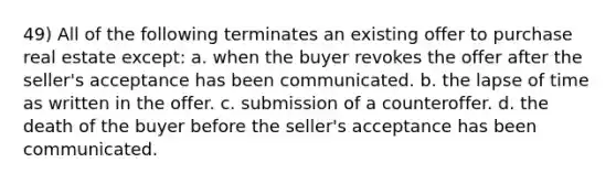 49) All of the following terminates an existing offer to purchase real estate except: a. when the buyer revokes the offer after the seller's acceptance has been communicated. b. the lapse of time as written in the offer. c. submission of a counteroffer. d. the death of the buyer before the seller's acceptance has been communicated.