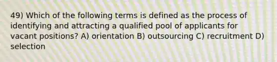 49) Which of the following terms is defined as the process of identifying and attracting a qualified pool of applicants for vacant positions? A) orientation B) outsourcing C) recruitment D) selection