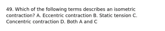 49. Which of the following terms describes an isometric contraction? A. Eccentric contraction B. Static tension C. Concentric contraction D. Both A and C