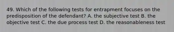 49. Which of the following tests for entrapment focuses on the predisposition of the defendant? A. the subjective test B. the objective test C. the due process test D. the reasonableness test