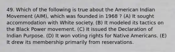 49. Which of the following is true about the American Indian Movement (AIM), which was founded in 1968 ? (A) It sought accommodation with White society. (B) It modeled its tactics on the Black Power movement. (C) It issued the Declaration of Indian Purpose. (D) It won voting rights for <a href='https://www.questionai.com/knowledge/k3QII3MXja-native-americans' class='anchor-knowledge'>native americans</a>. (E) It drew its membership primarily from reservations.