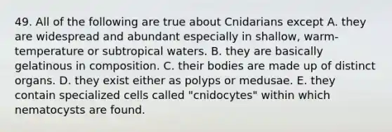 49. All of the following are true about Cnidarians except A. they are widespread and abundant especially in shallow, warm-temperature or subtropical waters. B. they are basically gelatinous in composition. C. their bodies are made up of distinct organs. D. they exist either as polyps or medusae. E. they contain specialized cells called "cnidocytes" within which nematocysts are found.