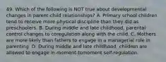 49. Which of the following is NOT true about developmental changes in parent-child relationships? A. Primary school children tend to receive more physical discipline than they did as preschoolers. B. During middle and late childhood, parental control changes to coregulation along with the child. C. Mothers are more likely than fathers to engage in a managerial role in parenting. D. During middle and late childhood, children are allowed to engage in moment-tomoment self-regulation.