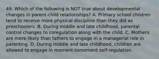 49. Which of the following is NOT true about developmental changes in parent-child relationships? A. Primary school children tend to receive more physical discipline than they did as preschoolers. B. During middle and late childhood, parental control changes to coregulation along with the child. C. Mothers are more likely than fathers to engage in a managerial role in parenting. D. During middle and late childhood, children are allowed to engage in moment-tomoment self-regulation.