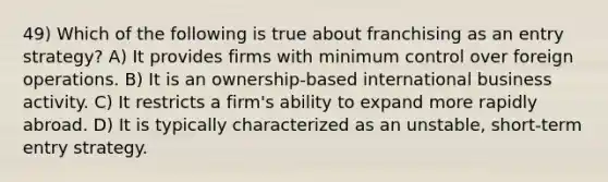 49) Which of the following is true about franchising as an entry strategy? A) It provides firms with minimum control over foreign operations. B) It is an ownership-based international business activity. C) It restricts a firm's ability to expand more rapidly abroad. D) It is typically characterized as an unstable, short-term entry strategy.