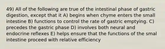 49) All of the following are true of the intestinal phase of gastric digestion, except that it A) begins when chyme enters the small intestine B) functions to control the rate of gastric emptying. C) precedes the gastric phase D) involves both neural and endocrine reflexes E) helps ensure that the functions of the smal intestine proceed with relative efficiency