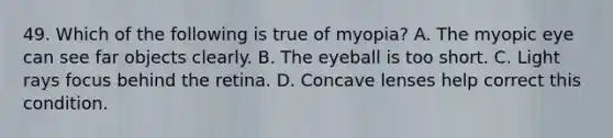 49. Which of the following is true of myopia? A. The myopic eye can see far objects clearly. B. The eyeball is too short. C. Light rays focus behind the retina. D. Concave lenses help correct this condition.