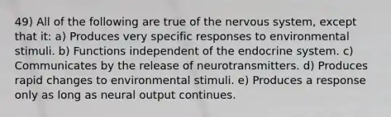 49) All of the following are true of the nervous system, except that it: a) Produces very specific responses to environmental stimuli. b) Functions independent of the endocrine system. c) Communicates by the release of neurotransmitters. d) Produces rapid changes to environmental stimuli. e) Produces a response only as long as neural output continues.