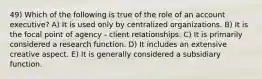 49) Which of the following is true of the role of an account executive? A) It is used only by centralized organizations. B) It is the focal point of agency - client relationships. C) It is primarily considered a research function. D) It includes an extensive creative aspect. E) It is generally considered a subsidiary function.