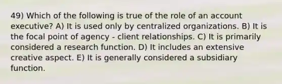 49) Which of the following is true of the role of an account executive? A) It is used only by centralized organizations. B) It is the focal point of agency - client relationships. C) It is primarily considered a research function. D) It includes an extensive creative aspect. E) It is generally considered a subsidiary function.