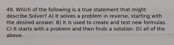 49. Which of the following is a true statement that might describe Solver? A) It solves a problem in reverse, starting with the desired answer. B) It is used to create and test new formulas. C) It starts with a problem and then finds a solution. D) all of the above.