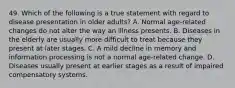 49. Which of the following is a true statement with regard to disease presentation in older adults? A. Normal age-related changes do not alter the way an illness presents. B. Diseases in the elderly are usually more difficult to treat because they present at later stages. C. A mild decline in memory and information processing is not a normal age-related change. D. Diseases usually present at earlier stages as a result of impaired compensatory systems.