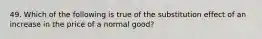 49. Which of the following is true of the substitution effect of an increase in the price of a normal good?