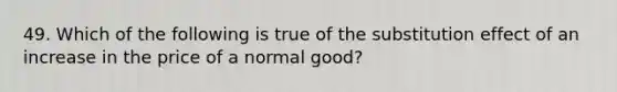 49. Which of the following is true of the substitution effect of an increase in the price of a normal good?