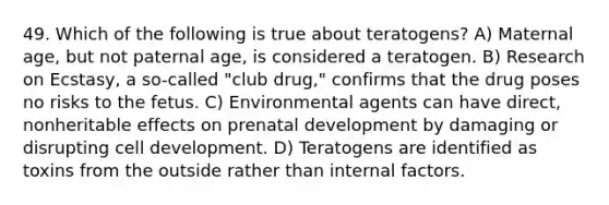 49. Which of the following is true about teratogens? A) Maternal age, but not paternal age, is considered a teratogen. B) Research on Ecstasy, a so-called "club drug," confirms that the drug poses no risks to the fetus. C) Environmental agents can have direct, nonheritable effects on prenatal development by damaging or disrupting cell development. D) Teratogens are identified as toxins from the outside rather than internal factors.