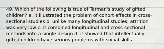 49. Which of the following is true of Terman's study of gifted children? a. it illustrated the problem of cohort effects in cross-sectional studies b. unlike many longitudinal studies, attrition was very low c. it combined longitudinal and cross-sectional methods into a single design d. it showed that intellectually gifted children have serious problems with social skills