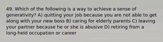 49. Which of the following is a way to achieve a sense of generativity? A) quitting your job because you are not able to get along with your new boss B) caring for elderly parents C) leaving your partner because he or she is abusive D) retiring from a long-held occupation or career