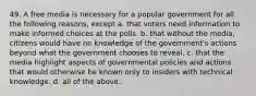 49. A free media is necessary for a popular government for all the following reasons, except a. that voters need information to make informed choices at the polls. b. that without the media, citizens would have no knowledge of the government's actions beyond what the government chooses to reveal. c. that the media highlight aspects of governmental policies and actions that would otherwise be known only to insiders with technical knowledge. d. all of the above.