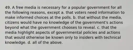 49. A free media is necessary for a popular government for all the following reasons, except a. that voters need information to make informed choices at the polls. b. that without the media, citizens would have no knowledge of the government's actions beyond what the government chooses to reveal. c. that the media highlight aspects of governmental policies and actions that would otherwise be known only to insiders with technical knowledge. d. all of the above.