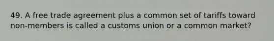 49. A free trade agreement plus a common set of tariffs toward non-members is called a customs union or a common market?