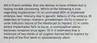 49) A friend confides that she desires to have children but is having trouble conceiving. Which of the following is true regarding implantation? A) An estimated 60% of implanted embryos later miscarry due to genetic defects of the embryo. B) Detection of human chorionic gonadotropin (hCG) in blood or urine indicates failure of the blastocyst to implant. C) In cases where implantation fails to occur, a nonreceptive uterus becomes receptive once again. D) It is estimated that a minimum of two-thirds of all zygotes formed fail to implant by the end of the first week or spontaneously abort.