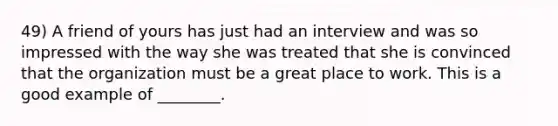 49) A friend of yours has just had an interview and was so impressed with the way she was treated that she is convinced that the organization must be a great place to work. This is a good example of ________.