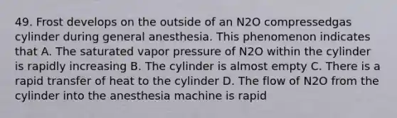 49. Frost develops on the outside of an N2O compressedgas cylinder during general anesthesia. This phenomenon indicates that A. The saturated vapor pressure of N2O within the cylinder is rapidly increasing B. The cylinder is almost empty C. There is a rapid transfer of heat to the cylinder D. The flow of N2O from the cylinder into the anesthesia machine is rapid