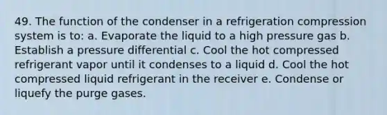 49. The function of the condenser in a refrigeration compression system is to: a. Evaporate the liquid to a high pressure gas b. Establish a pressure differential c. Cool the hot compressed refrigerant vapor until it condenses to a liquid d. Cool the hot compressed liquid refrigerant in the receiver e. Condense or liquefy the purge gases.