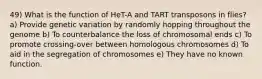 49) What is the function of HeT-A and TART transposons in flies? a) Provide genetic variation by randomly hopping throughout the genome b) To counterbalance the loss of chromosomal ends c) To promote crossing-over between homologous chromosomes d) To aid in the segregation of chromosomes e) They have no known function.