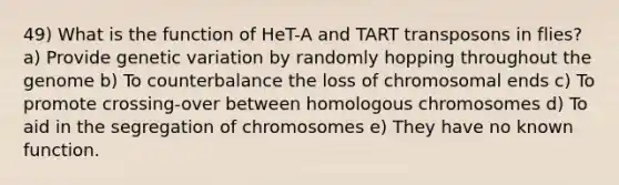 49) What is the function of HeT-A and TART transposons in flies? a) Provide genetic variation by randomly hopping throughout the genome b) To counterbalance the loss of chromosomal ends c) To promote crossing-over between homologous chromosomes d) To aid in the segregation of chromosomes e) They have no known function.