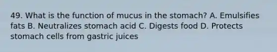 49. What is the function of mucus in the stomach? A. Emulsifies fats B. Neutralizes stomach acid C. Digests food D. Protects stomach cells from gastric juices