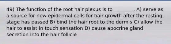 49) The function of the root hair plexus is to ________. A) serve as a source for new epidermal cells for hair growth after the resting stage has passed B) bind the hair root to the dermis C) allow the hair to assist in touch sensation D) cause apocrine gland secretion into the hair follicle