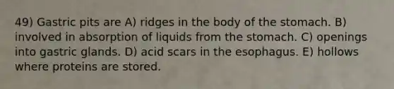 49) Gastric pits are A) ridges in the body of the stomach. B) involved in absorption of liquids from the stomach. C) openings into gastric glands. D) acid scars in the esophagus. E) hollows where proteins are stored.