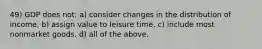 49) GDP does not: a) consider changes in the distribution of income. b) assign value to leisure time. c) include most nonmarket goods. d) all of the above.